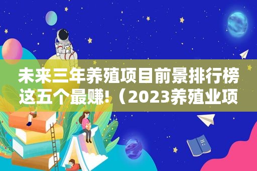 未来三年养殖项目前景排行榜这五个最赚!（2023养殖业项目推荐）