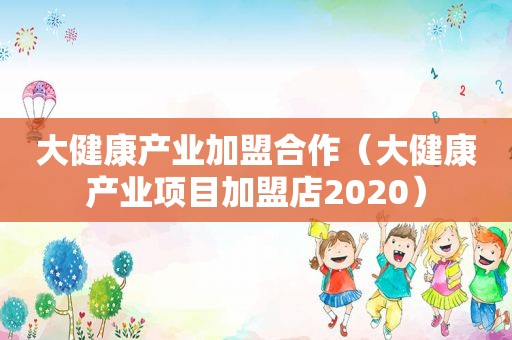 大健康产业加盟合作（大健康产业项目加盟店2020）