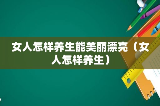 女人怎样养生能美丽漂亮（女人怎样养生）