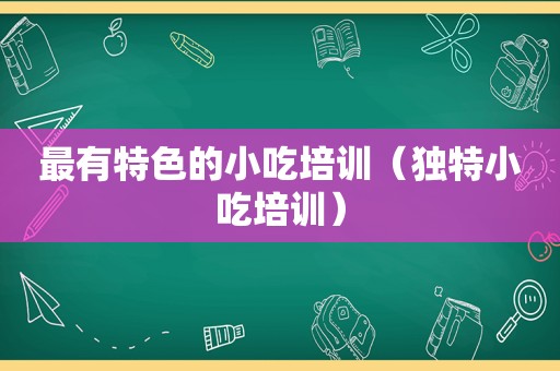 最有特色的小吃培训（独特小吃培训）