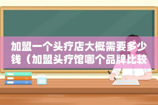 加盟一个头疗店大概需要多少钱（加盟头疗馆哪个品牌比较好）