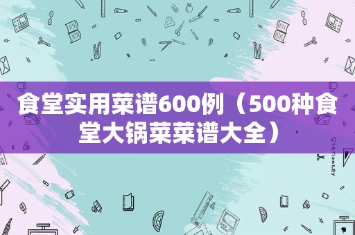 食堂实用菜谱600例（500种食堂大锅菜菜谱大全）