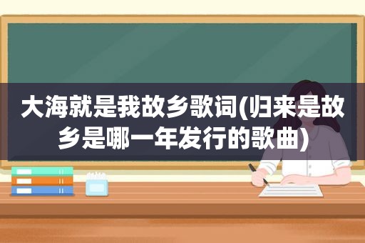 大海就是我故乡歌词(归来是故乡是哪一年发行的歌曲)