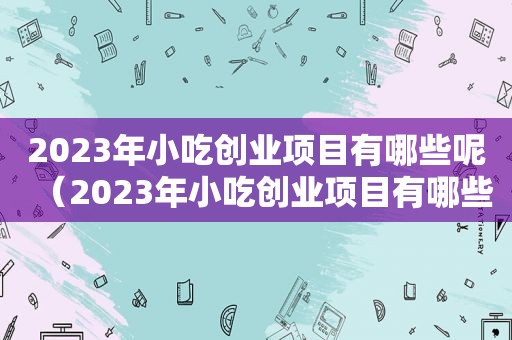 2023年小吃创业项目有哪些呢（2023年小吃创业项目有哪些）