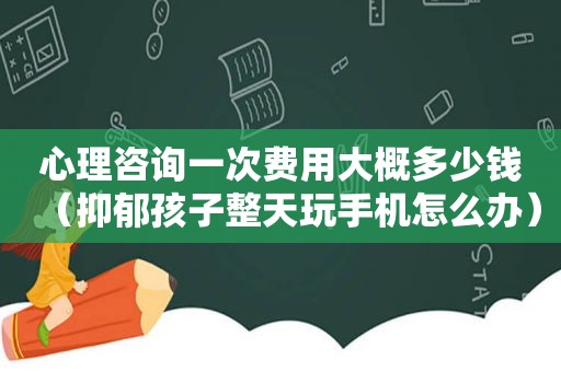 心理咨询一次费用大概多少钱（抑郁孩子整天玩手机怎么办）