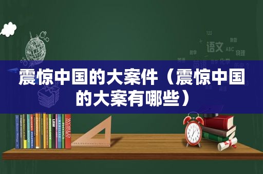 震惊中国的大案件（震惊中国的大案有哪些）