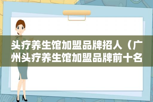 头疗养生馆加盟品牌招人（广州头疗养生馆加盟品牌前十名）