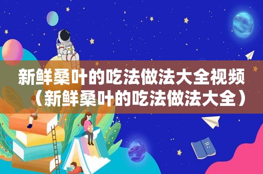 新鲜桑叶的吃法做法大全视频（新鲜桑叶的吃法做法大全）