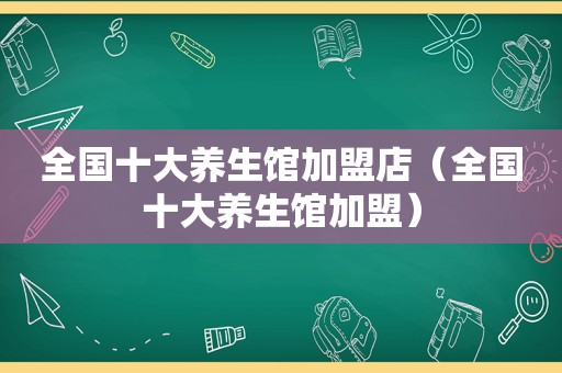 全国十大养生馆加盟店（全国十大养生馆加盟）