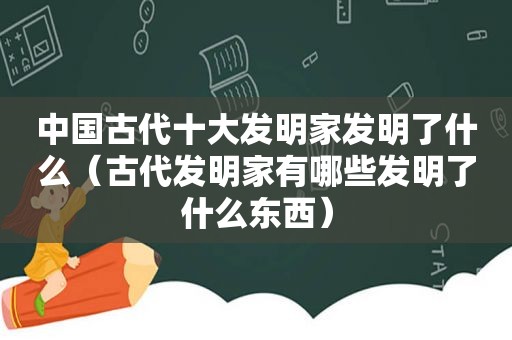 中国古代十大发明家发明了什么（古代发明家有哪些发明了什么东西）