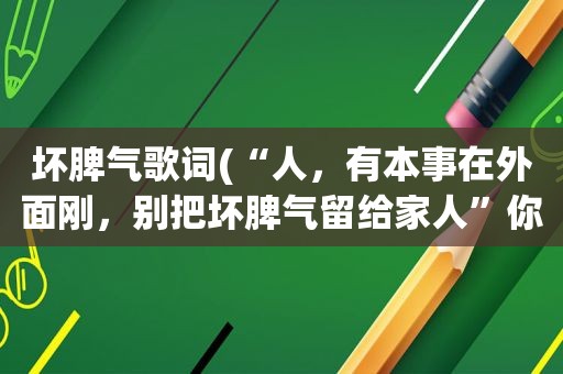 坏脾气歌词(“人，有本事在外面刚，别把坏脾气留给家人”你怎么看)