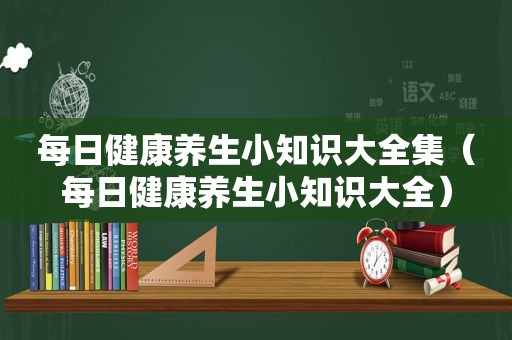 每日健康养生小知识大全集（每日健康养生小知识大全）