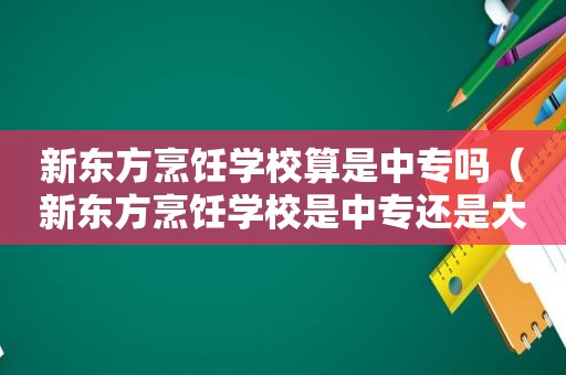 新东方烹饪学校算是中专吗（新东方烹饪学校是中专还是大专）