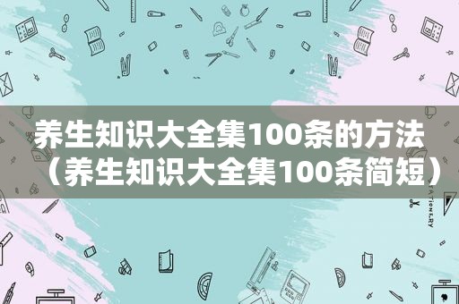 养生知识大全集100条的方法（养生知识大全集100条简短）