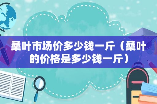 桑叶市场价多少钱一斤（桑叶的价格是多少钱一斤）