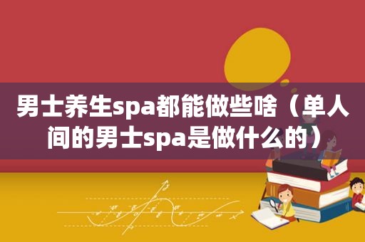 男士养生spa都能做些啥（单人间的男士spa是做什么的）