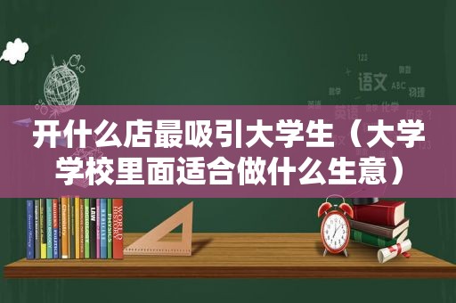 开什么店最吸引大学生（大学学校里面适合做什么生意）