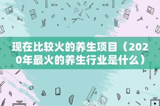 现在比较火的养生项目（2020年最火的养生行业是什么）