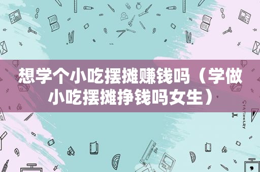 想学个小吃摆摊赚钱吗（学做小吃摆摊挣钱吗女生）