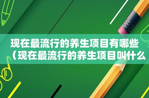 现在最流行的养生项目有哪些（现在最流行的养生项目叫什么名称）