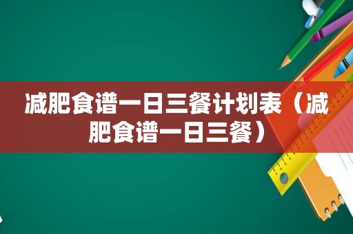 减肥食谱一日三餐计划表（减肥食谱一日三餐）