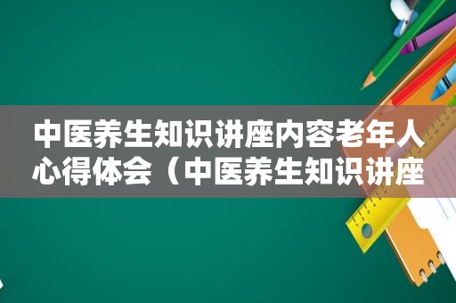 中医养生知识讲座内容老年人心得体会（中医养生知识讲座内容老年人）