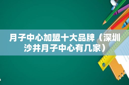 月子中心加盟十大品牌（深圳沙井月子中心有几家）