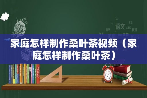 家庭怎样制作桑叶茶视频（家庭怎样制作桑叶茶）