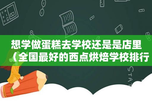 想学做蛋糕去学校还是是店里（全国最好的西点烘焙学校排行榜）