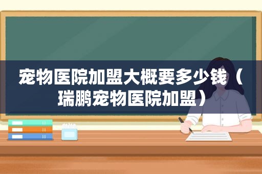 宠物医院加盟大概要多少钱（瑞鹏宠物医院加盟）