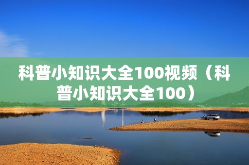 科普小知识大全100视频（科普小知识大全100）