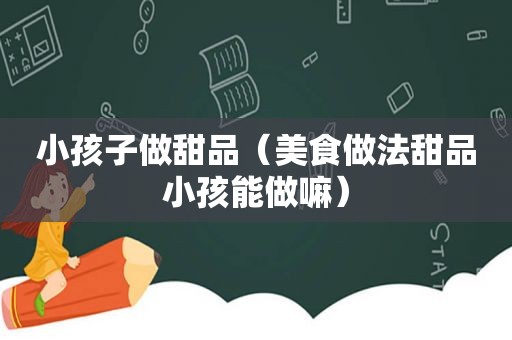 小孩子做甜品（美食做法甜品小孩能做嘛）