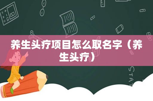 养生头疗项目怎么取名字（养生头疗）