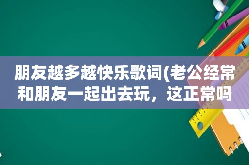 朋友越多越快乐歌词(老公经常和朋友一起出去玩，这正常吗)