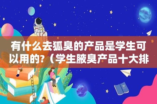 有什么去狐臭的产品是学生可以用的?（学生腋臭产品十大排行榜）