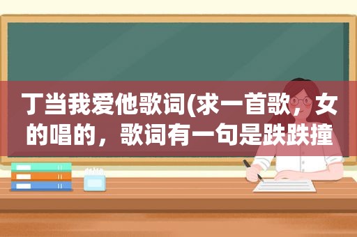 丁当我爱他歌词(求一首歌，女的唱的，歌词有一句是跌跌撞撞)