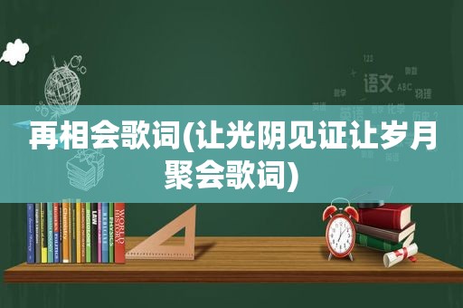 再相会歌词(让光阴见证让岁月聚会歌词)