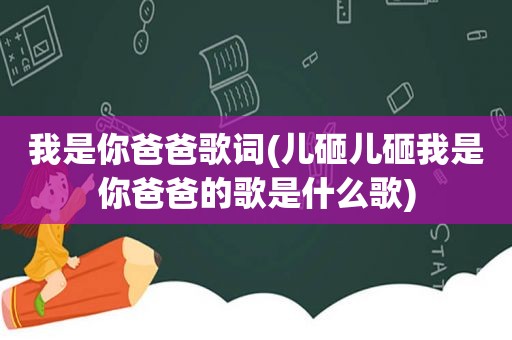 我是你爸爸歌词(儿砸儿砸我是你爸爸的歌是什么歌)