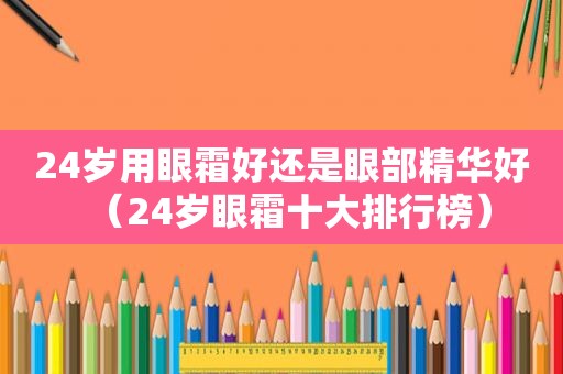 24岁用眼霜好还是眼部精华好（24岁眼霜十大排行榜）