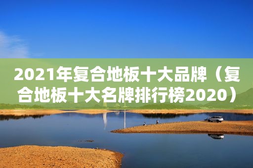 2021年复合地板十大品牌（复合地板十大名牌排行榜2020）