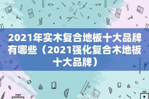 2021年实木复合地板十大品牌有哪些（2021强化复合木地板十大品牌）