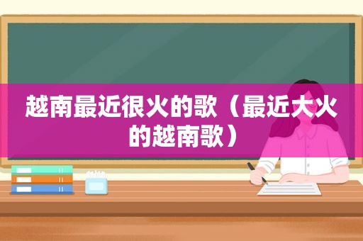 越南最近很火的歌（最近大火的越南歌）