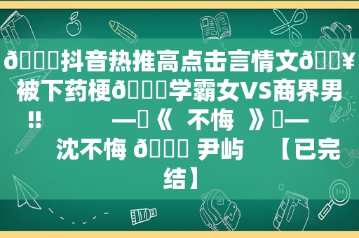 📕抖音热推高点击言情文🔥被下药梗💔学霸女VS商界男‼           —☀《  不悔  》☀—          沈不悔 🆚 尹屿    【已完结】