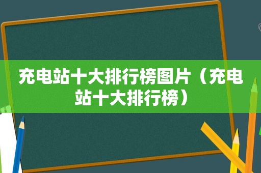 充电站十大排行榜图片（充电站十大排行榜）