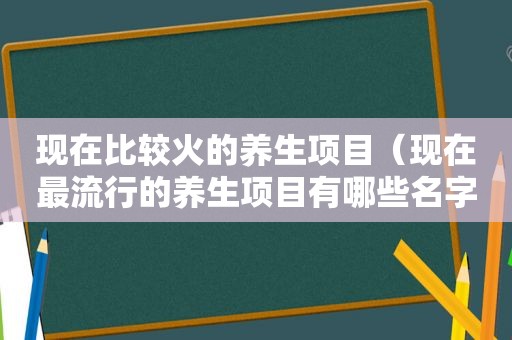 现在比较火的养生项目（现在最流行的养生项目有哪些名字）