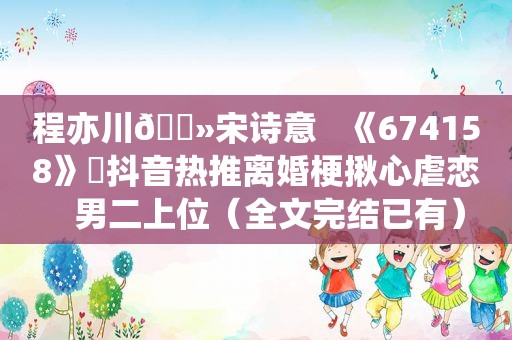 程亦川🔻宋诗意   《674158》⛱抖音热推离婚梗揪心虐恋   男二上位（全文完结已有）