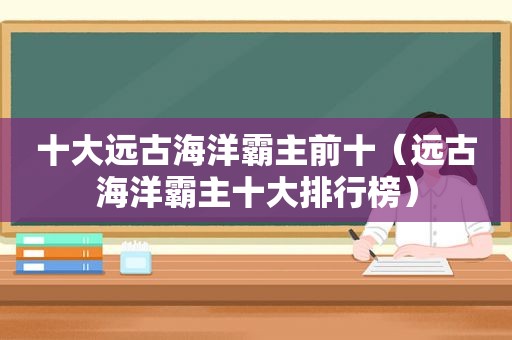 十大远古海洋霸主前十（远古海洋霸主十大排行榜）