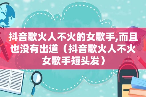 抖音歌火人不火的女歌手,而且也没有出道（抖音歌火人不火女歌手短头发）