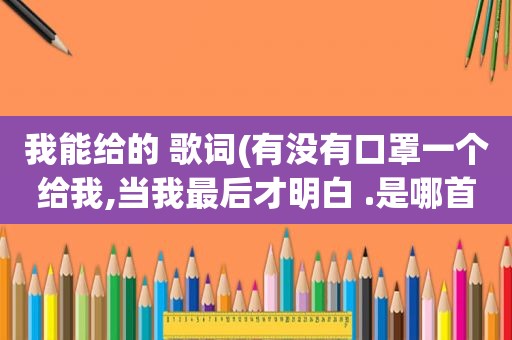 我能给的 歌词(有没有口罩一个给我,当我最后才明白 .是哪首歌里面的歌词)