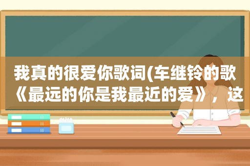 我真的很爱你歌词(车继铃的歌《最远的你是我最近的爱》，这歌写的是什么内容)